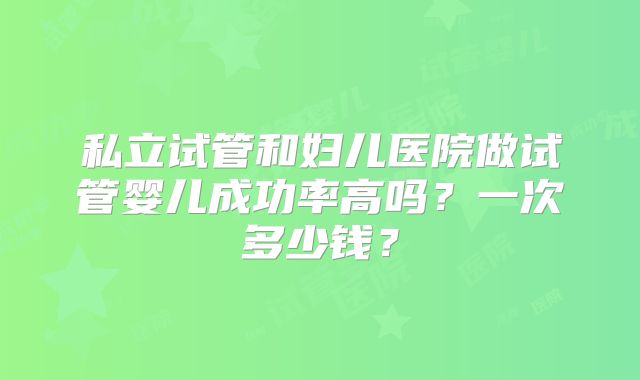私立试管和妇儿医院做试管婴儿成功率高吗？一次多少钱？