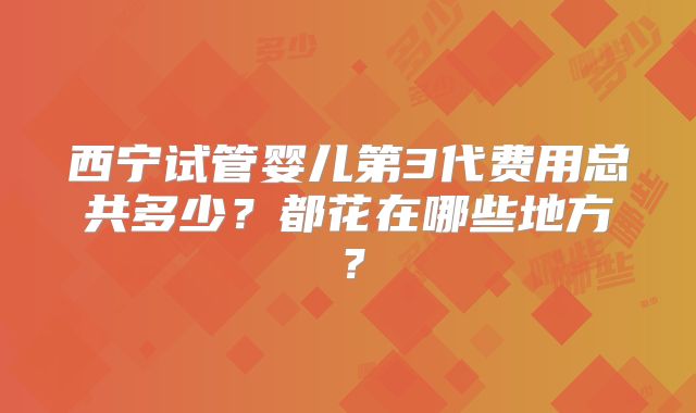 西宁试管婴儿第3代费用总共多少？都花在哪些地方？