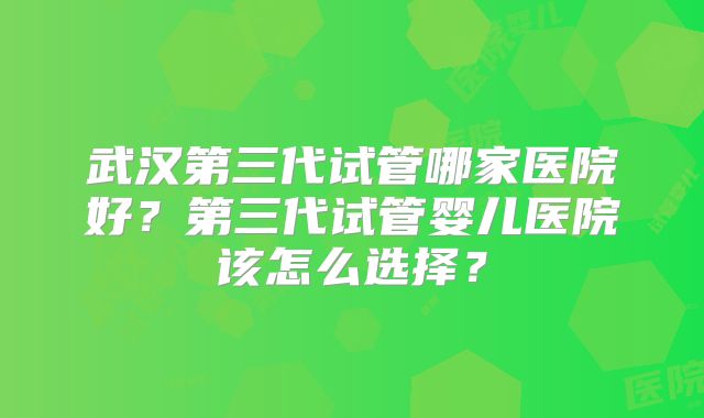 武汉第三代试管哪家医院好?第三代试管婴儿医院该怎么选择?