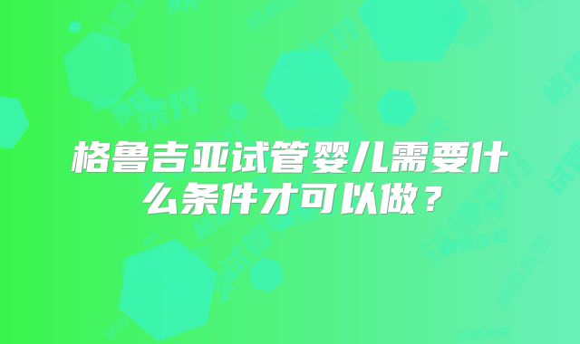 格鲁吉亚试管婴儿需要什么条件才可以做？