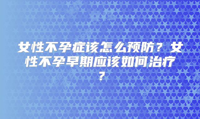 女性不孕症该怎么预防?女性不孕早期应该如何治疗?