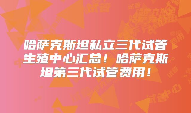 哈萨克斯坦私立三代试管生殖中心汇总!哈萨克斯坦第三代试管费用!