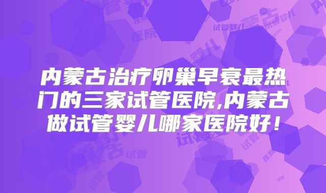 内蒙古治疗卵巢早衰最热门的三家试管医院,内蒙古做试管婴儿哪家医院好！
