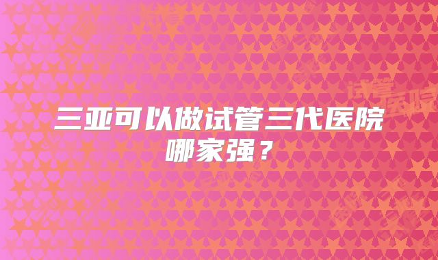 三亚可以做试管三代医院哪家强？