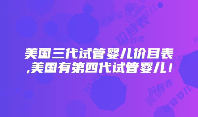 美国三代试管婴儿价目表,美国有第四代试管婴儿！