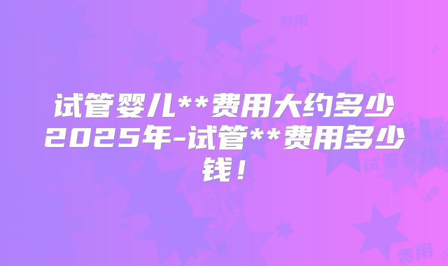 试管婴儿**费用大约多少2025年-试管**费用多少钱!