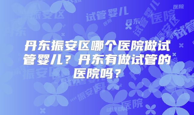 丹东振安区哪个医院做试管婴儿？丹东有做试管的医院吗？