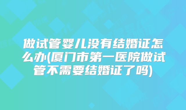 做试管婴儿没有结婚证怎么办(厦门市第一医院做试管不需要结婚证了吗)