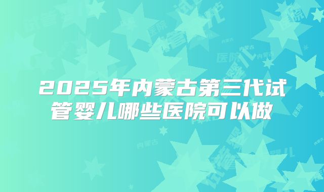 2025年内蒙古第三代试管婴儿哪些医院可以做