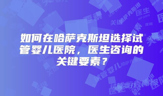 如何在哈萨克斯坦选择试管婴儿医院,医生咨询的关键要素?