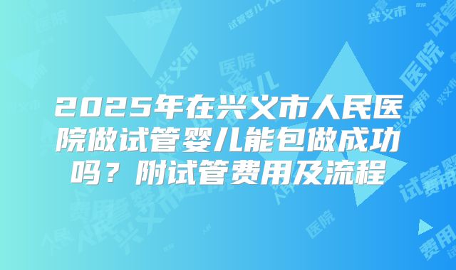 2025年在兴义市人民医院做试管婴儿能包做成功吗?附试管费用及流程