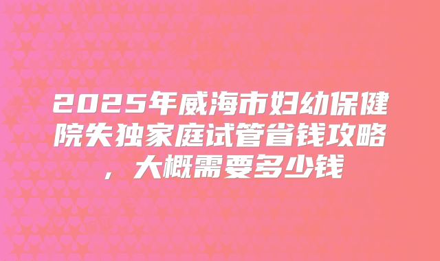 2025年威海市妇幼保健院失独家庭试管省钱攻略，大概需要多少钱