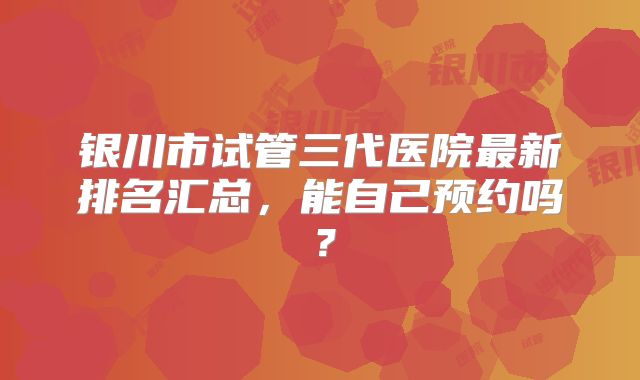 银川市试管三代医院最新排名汇总，能自己预约吗？