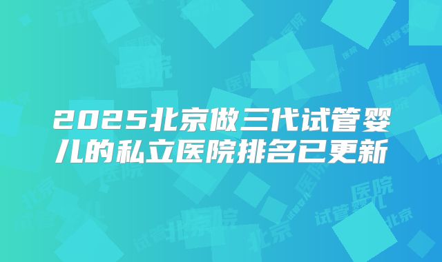 2025北京做三代试管婴儿的私立医院排名已更新