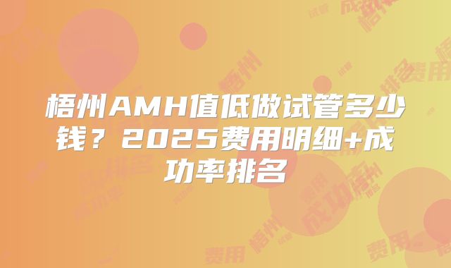 梧州AMH值低做试管多少钱？2025费用明细+成功率排名