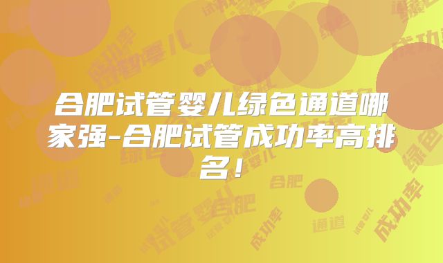 合肥试管婴儿绿色通道哪家强-合肥试管成功率高排名！