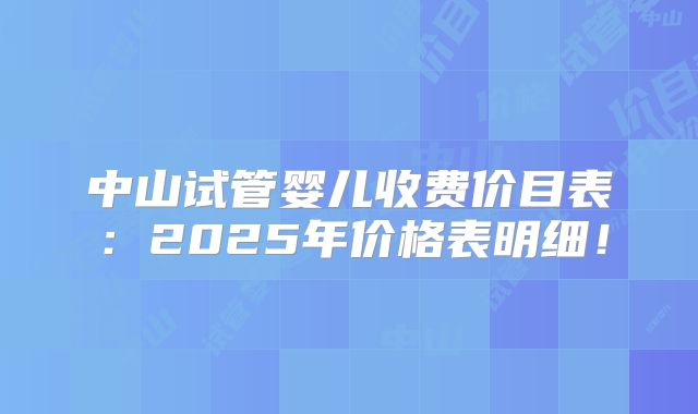 中山试管婴儿收费价目表：2025年价格表明细！