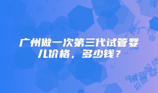 广州做一次第三代试管婴儿价格，多少钱？