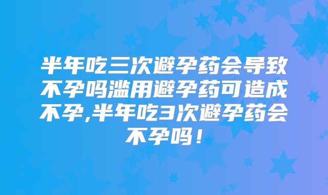 半年吃三次避孕药会导致不孕吗滥用避孕药可造成不孕,半年吃3次避孕药会不孕吗！