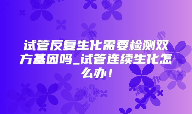 试管反复生化需要检测双方基因吗_试管连续生化怎么办！