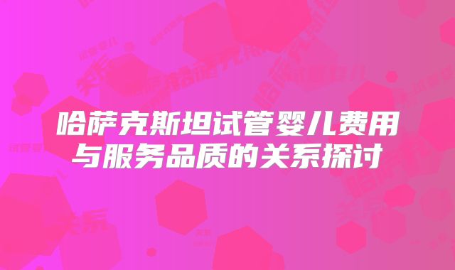 哈萨克斯坦试管婴儿费用与服务品质的关系探讨