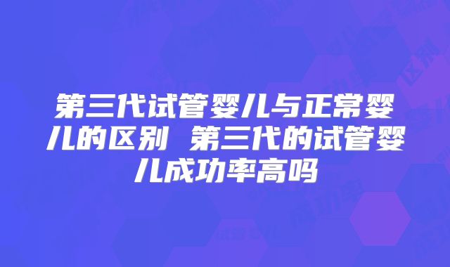 第三代试管婴儿与正常婴儿的区别 第三代的试管婴儿成功率高吗