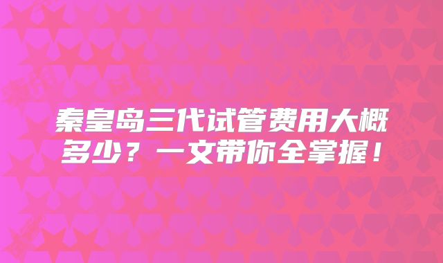 秦皇岛三代试管费用大概多少？一文带你全掌握！