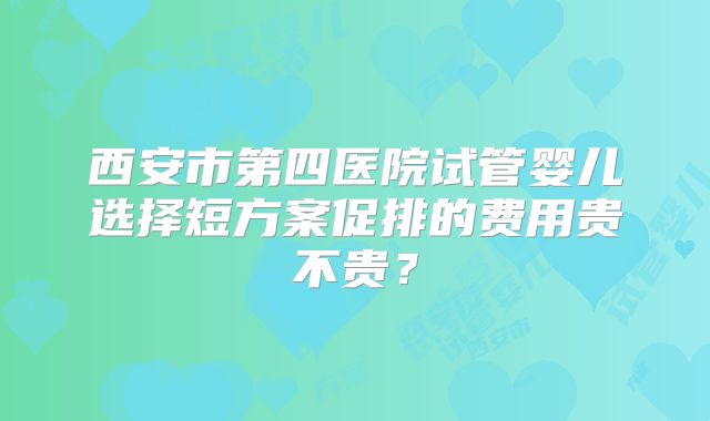 西安市第四医院试管婴儿选择短方案促排的费用贵不贵？