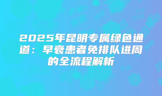 2025年昆明专属绿色通道:早衰患者免排队进周的全流程解析