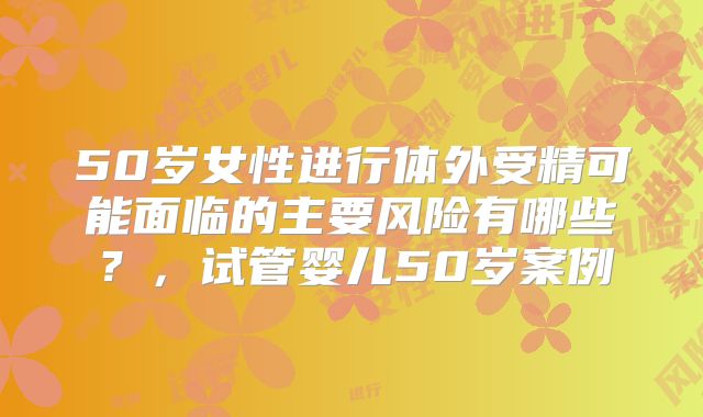 50岁女性进行体外受精可能面临的主要风险有哪些？，试管婴儿50岁案例