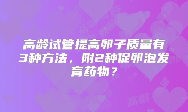 高龄试管提高卵子质量有3种方法，附2种促卵泡发育药物？