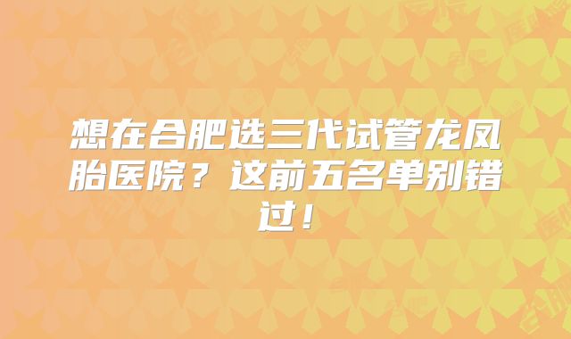 想在合肥选三代试管龙凤胎医院?这前五名单别错过!