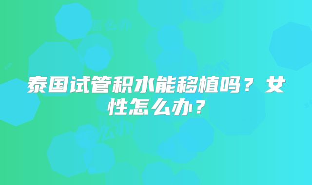 泰国试管积水能移植吗？女性怎么办？