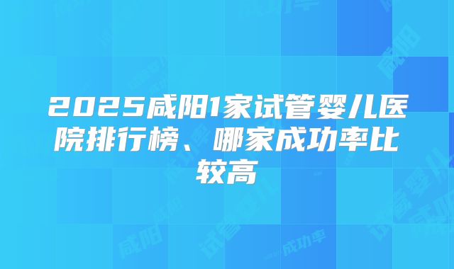 2025咸阳1家试管婴儿医院排行榜、哪家成功率比较高