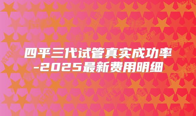 四平三代试管真实成功率-2025最新费用明细