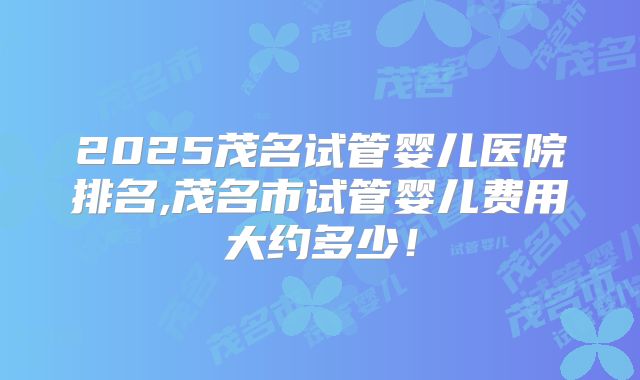 2025茂名试管婴儿医院排名,茂名市试管婴儿费用大约多少！