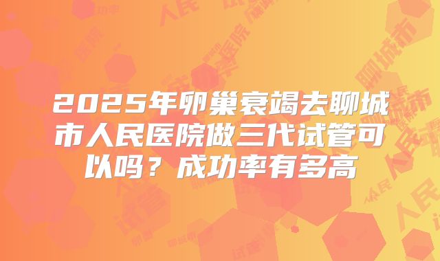 2025年卵巢衰竭去聊城市人民医院做三代试管可以吗？成功率有多高