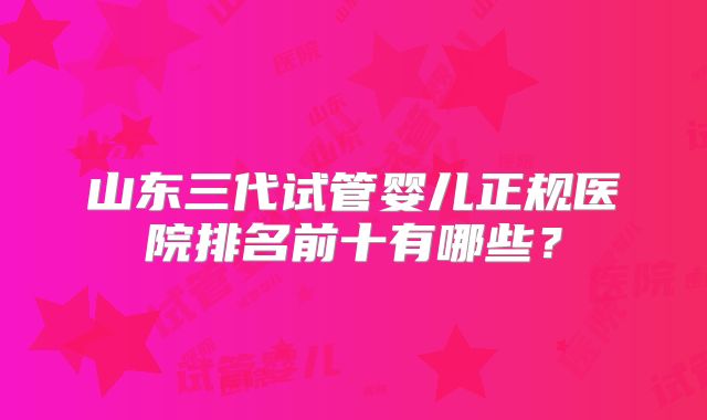 山东三代试管婴儿正规医院排名前十有哪些？