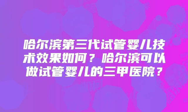 哈尔滨第三代试管婴儿技术效果如何？哈尔滨可以做试管婴儿的三甲医院？