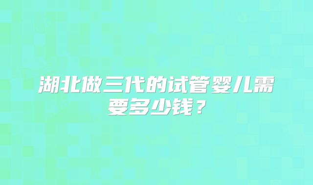 湖北做三代的试管婴儿需要多少钱？