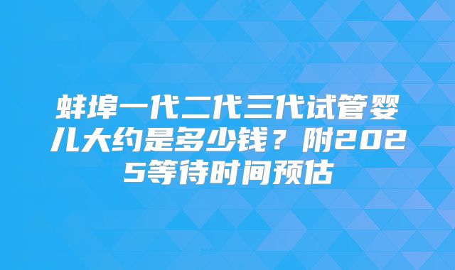 蚌埠一代二代三代试管婴儿大约是多少钱？附2025等待时间预估