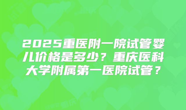 2025重医附一院试管婴儿价格是多少？重庆医科大学附属第一医院试管？