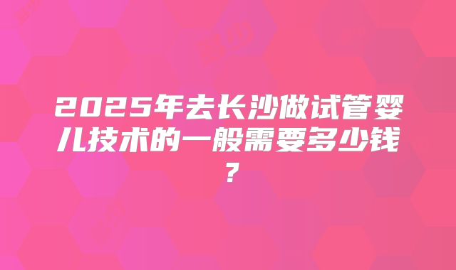 2025年去长沙做试管婴儿技术的一般需要多少钱？