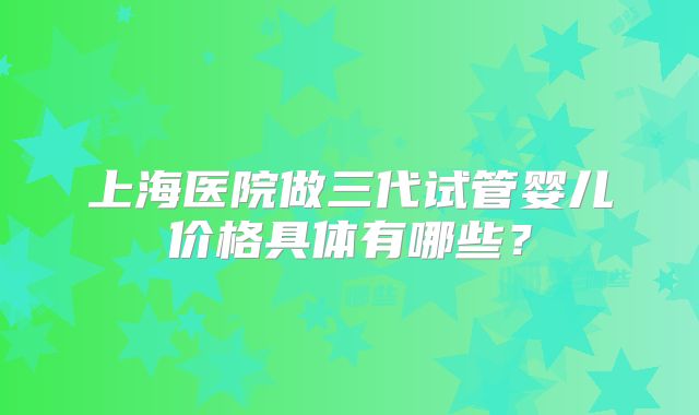 上海医院做三代试管婴儿价格具体有哪些?