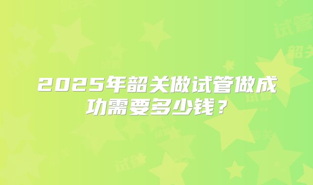 2025年韶关做试管做成功需要多少钱?