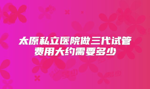 太原私立医院做三代试管费用大约需要多少
