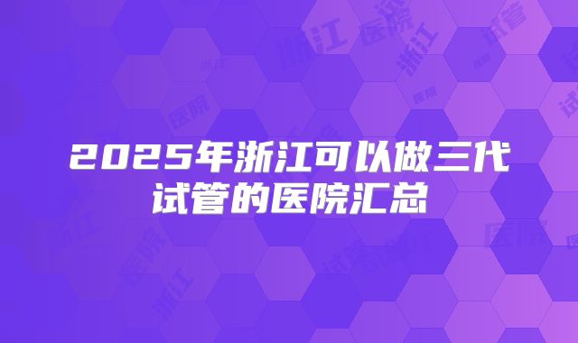 2025年浙江可以做三代试管的医院汇总