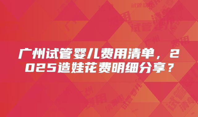 广州试管婴儿费用清单，2025造娃花费明细分享？