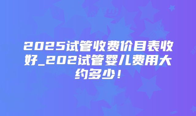 2025试管收费价目表收好_202试管婴儿费用大约多少!