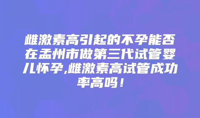 雌激素高引起的不孕能否在孟州市做第三代试管婴儿怀孕,雌激素高试管成功率高吗!
